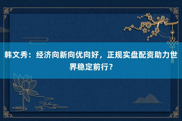 韩文秀：经济向新向优向好，正规实盘配资助力世界稳定前行？
