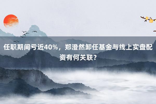 任职期间亏近40%，郑澄然卸任基金与线上实盘配资有何关联？