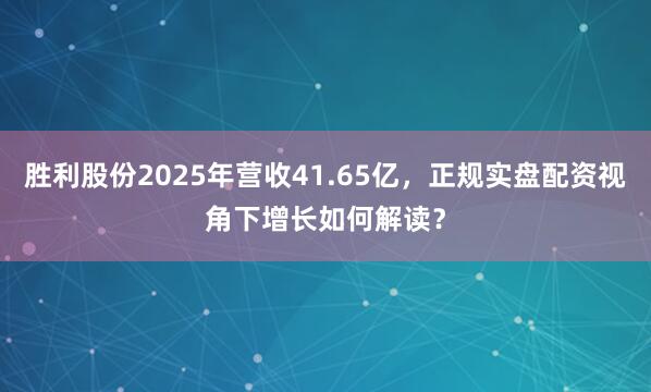 胜利股份2025年营收41.65亿，正规实盘配资视角下增长如何解读？