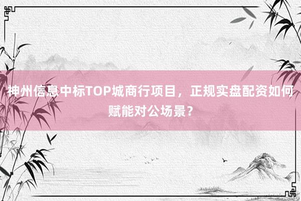 神州信息中标TOP城商行项目，正规实盘配资如何赋能对公场景？