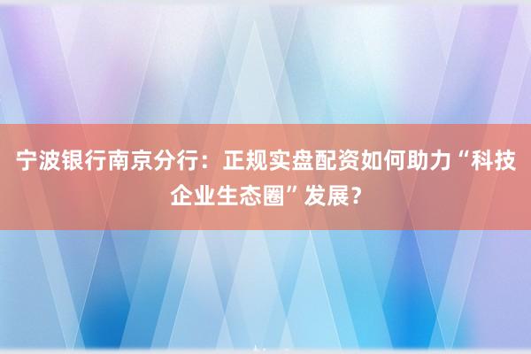 宁波银行南京分行：正规实盘配资如何助力“科技企业生态圈”发展？