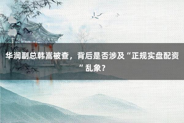华润副总韩嵩被查，背后是否涉及“正规实盘配资”乱象？