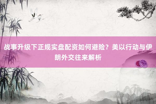 战事升级下正规实盘配资如何避险？美以行动与伊朗外交往来解析