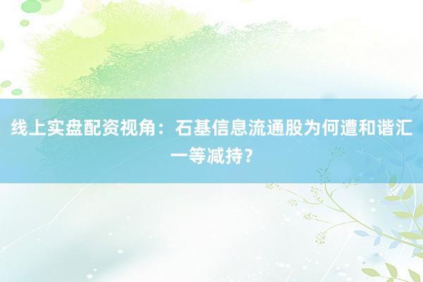 线上实盘配资视角：石基信息流通股为何遭和谐汇一等减持？