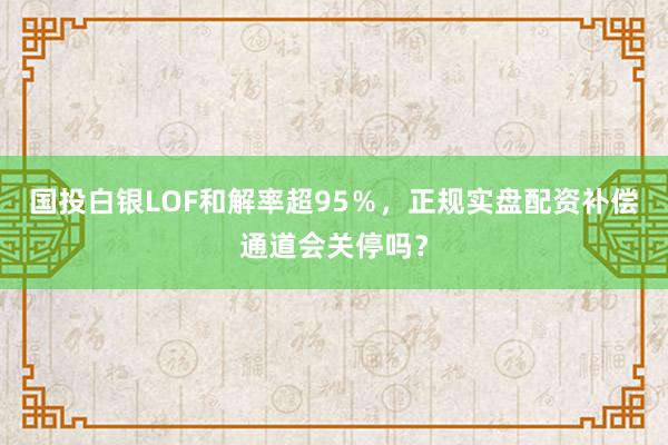 国投白银LOF和解率超95％，正规实盘配资补偿通道会关停吗？