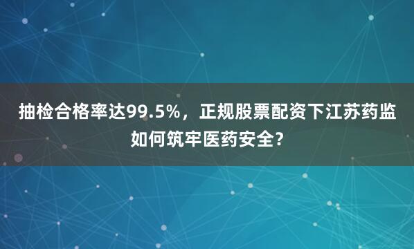抽检合格率达99.5%，正规股票配资下江苏药监如何筑牢医药安全？