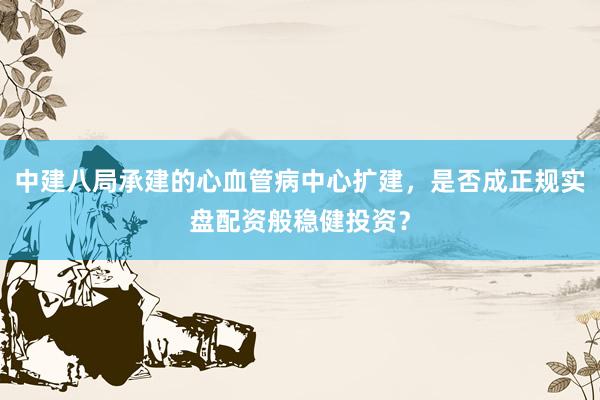 中建八局承建的心血管病中心扩建，是否成正规实盘配资般稳健投资？