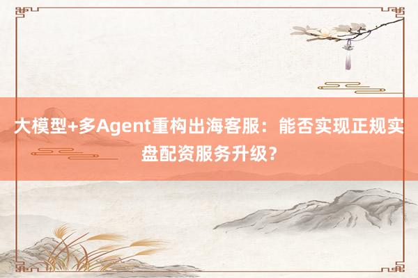 大模型+多Agent重构出海客服：能否实现正规实盘配资服务升级？