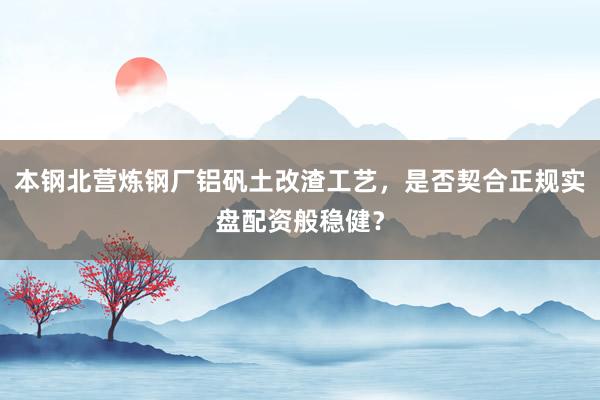 本钢北营炼钢厂铝矾土改渣工艺，是否契合正规实盘配资般稳健？