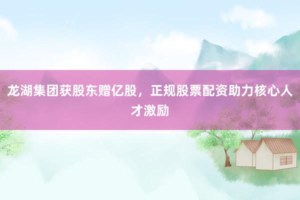 龙湖集团获股东赠亿股,正规股票配资助力核心人才激励