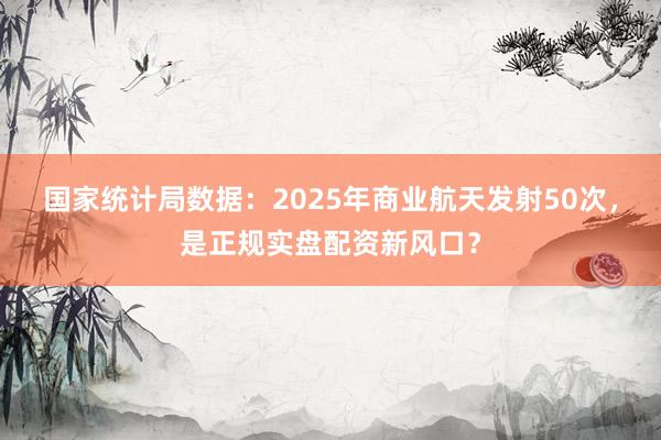 国家统计局数据：2025年商业航天发射50次，是正规实盘配资新风口？