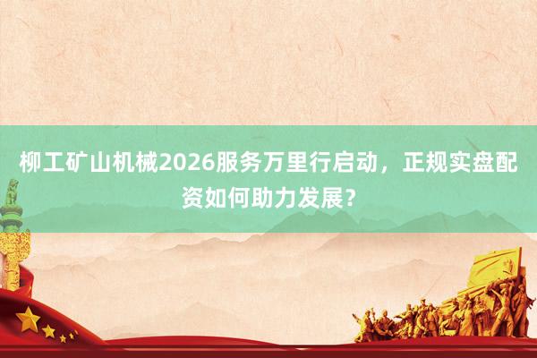 柳工矿山机械2026服务万里行启动，正规实盘配资如何助力发展？
