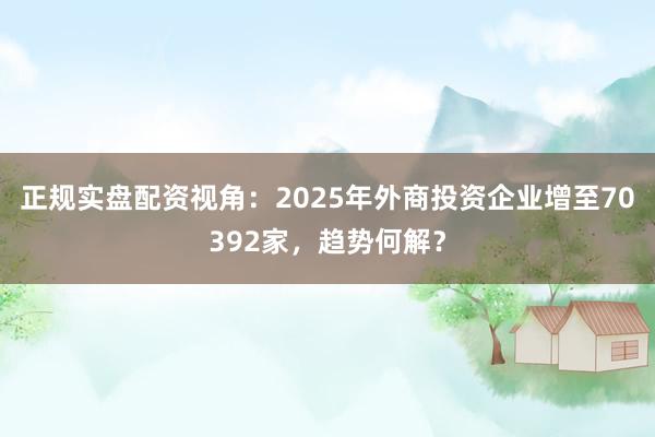 正规实盘配资视角：2025年外商投资企业增至70392家，趋势何解？