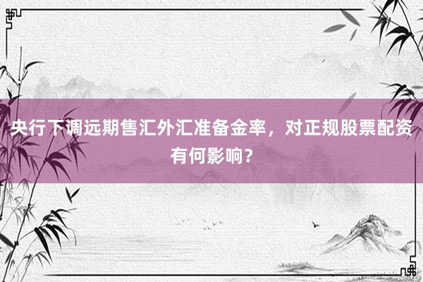 央行下调远期售汇外汇准备金率，对正规股票配资有何影响？