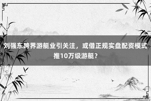 刘强东跨界游艇业引关注，或借正规实盘配资模式推10万级游艇？