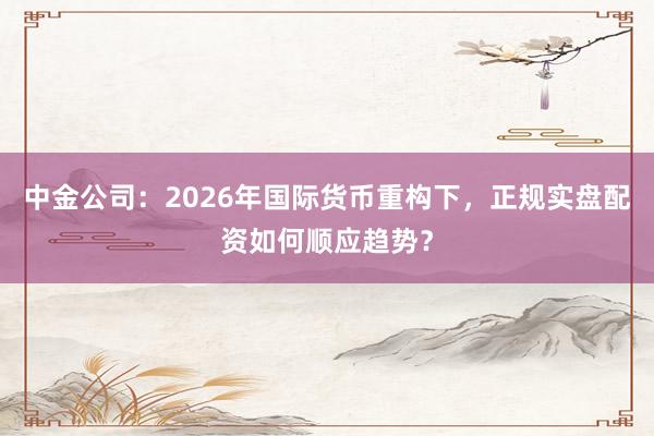 中金公司：2026年国际货币重构下，正规实盘配资如何顺应趋势？