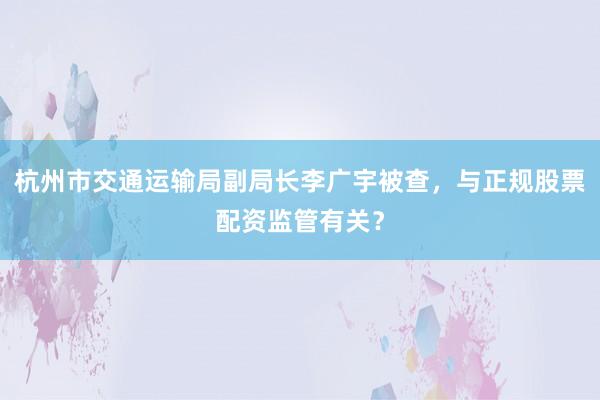 杭州市交通运输局副局长李广宇被查，与正规股票配资监管有关？