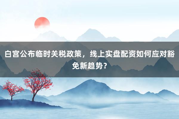 白宫公布临时关税政策，线上实盘配资如何应对豁免新趋势？