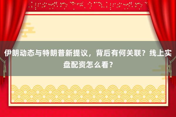 伊朗动态与特朗普新提议，背后有何关联？线上实盘配资怎么看？
