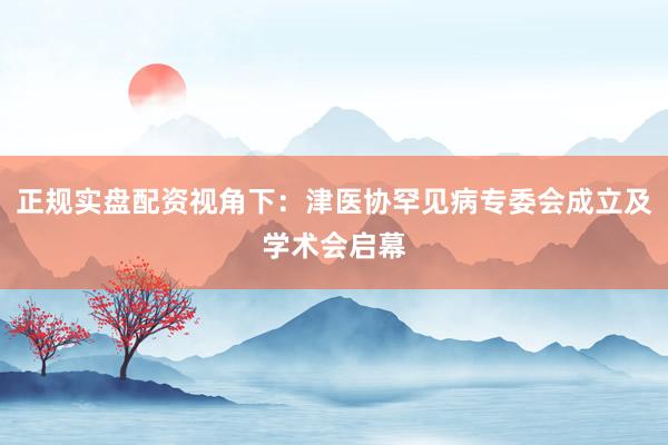 正规实盘配资视角下：津医协罕见病专委会成立及学术会启幕