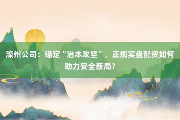 滦州公司：锚定“治本攻坚”，正规实盘配资如何助力安全新局？