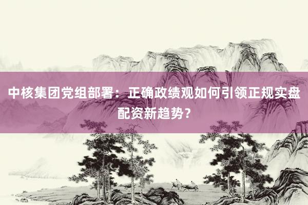 中核集团党组部署：正确政绩观如何引领正规实盘配资新趋势？