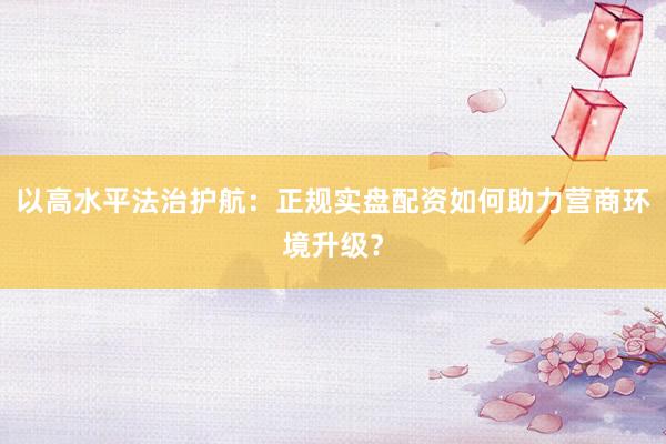 以高水平法治护航：正规实盘配资如何助力营商环境升级？