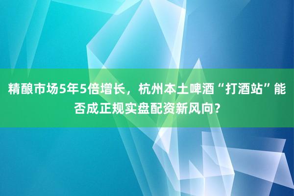 精酿市场5年5倍增长，杭州本土啤酒“打酒站”能否成正规实盘配资新风向？