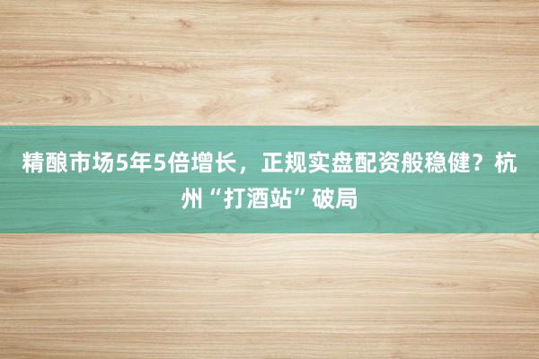 精酿市场5年5倍增长，正规实盘配资般稳健？杭州“打酒站”破局