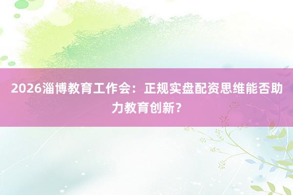 2026淄博教育工作会：正规实盘配资思维能否助力教育创新？