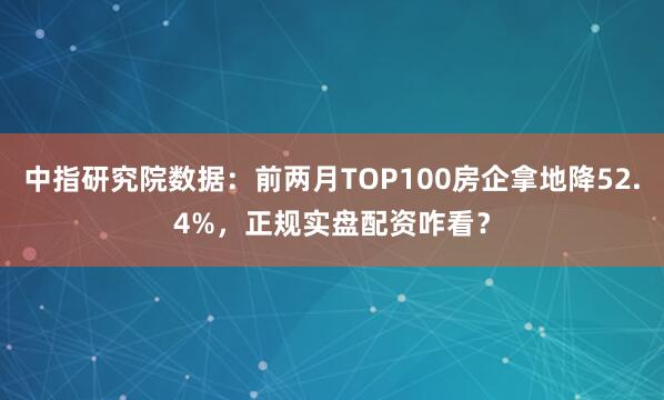 中指研究院数据：前两月TOP100房企拿地降52.4%，正规实盘配资咋看？