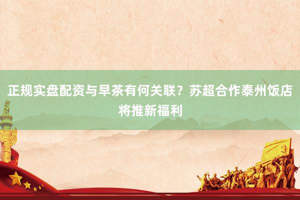 正规实盘配资与早茶有何关联？苏超合作泰州饭店将推新福利