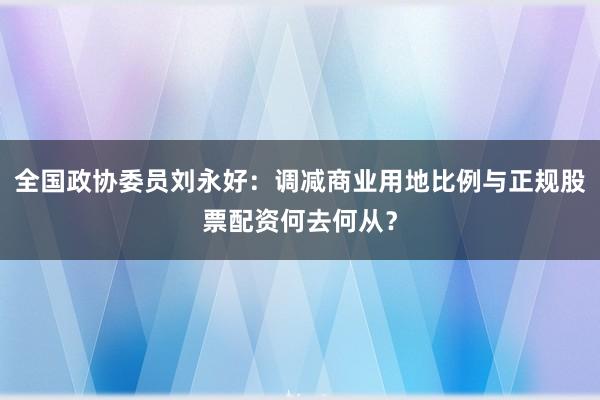全国政协委员刘永好：调减商业用地比例与正规股票配资何去何从？