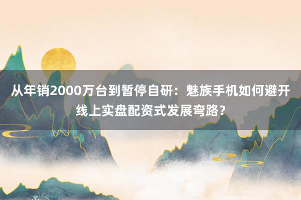 从年销2000万台到暂停自研:魅族手机如何避开线上实盘配资式发展弯路?