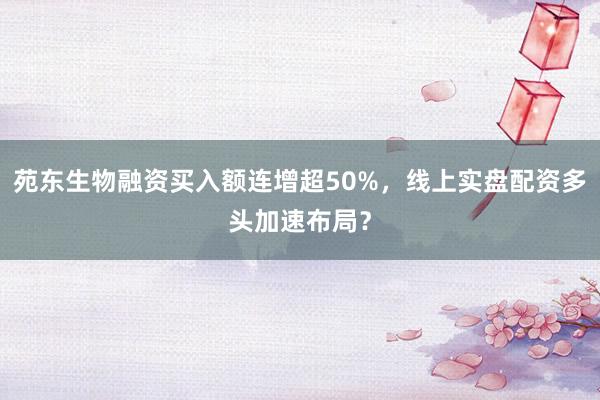 苑东生物融资买入额连增超50%，线上实盘配资多头加速布局？