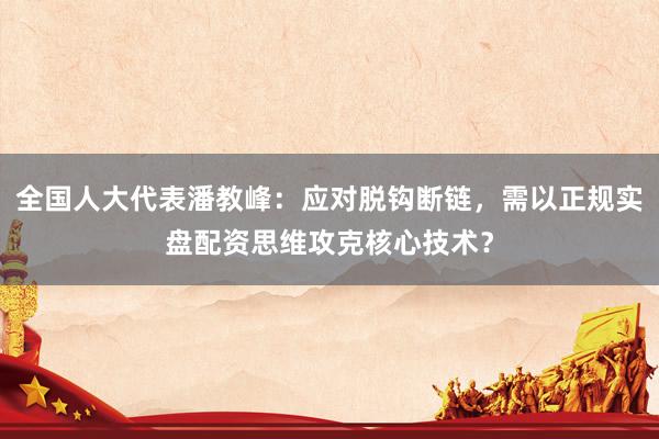 全国人大代表潘教峰：应对脱钩断链，需以正规实盘配资思维攻克核心技术？