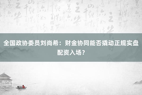 全国政协委员刘尚希：财金协同能否撬动正规实盘配资入场？