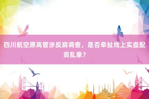 四川航空原高管涉反腐调查，是否牵扯线上实盘配资乱象？