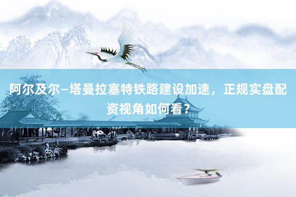 阿尔及尔—塔曼拉塞特铁路建设加速，正规实盘配资视角如何看？