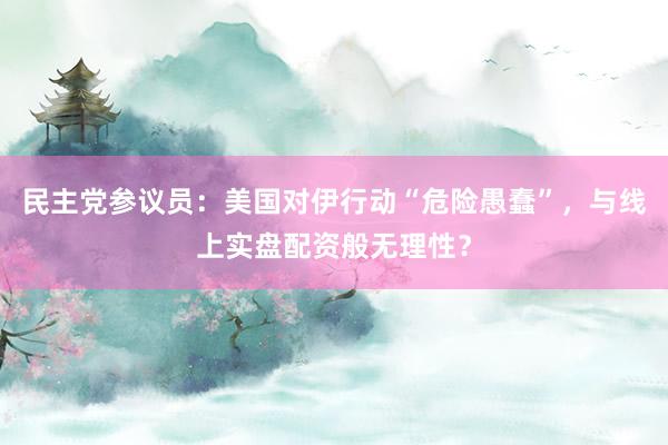 民主党参议员：美国对伊行动“危险愚蠢”，与线上实盘配资般无理性？