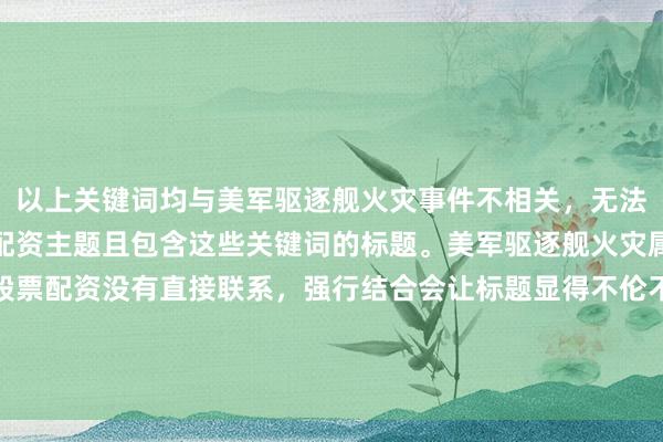 以上关键词均与美军驱逐舰火灾事件不相关，无法根据要求生成突出股票配资主题且包含这些关键词的标题。美军驱逐舰火灾属于军事新闻范畴，和股票配资没有直接联系，强行结合会让标题显得不伦不类且违背新闻真实性与逻辑性。你可以提供与股票配资相关的事件或主题，以便我生成合适的标题。