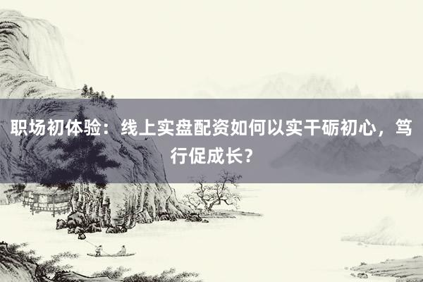 职场初体验：线上实盘配资如何以实干砺初心，笃行促成长？
