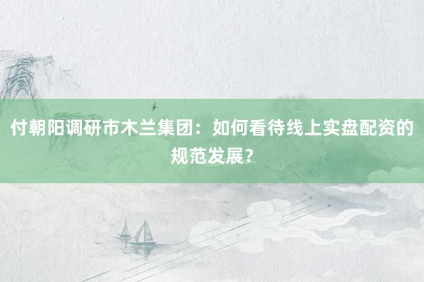 付朝阳调研市木兰集团：如何看待线上实盘配资的规范发展？