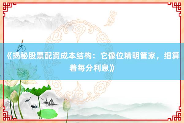 《揭秘股票配资成本结构：它像位精明管家，细算着每分利息》