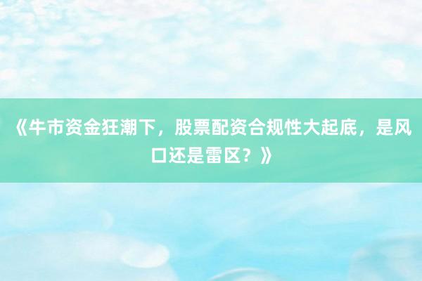 《牛市资金狂潮下，股票配资合规性大起底，是风口还是雷区？》