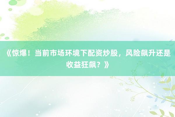 《惊爆！当前市场环境下配资炒股，风险飙升还是收益狂飙？》