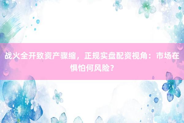 战火全开致资产骤缩，正规实盘配资视角：市场在惧怕何风险？
