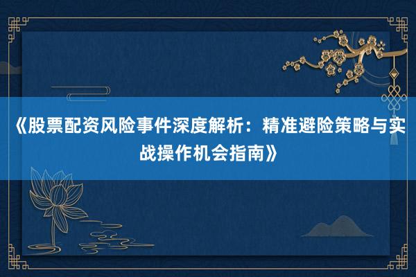 《股票配资风险事件深度解析：精准避险策略与实战操作机会指南》