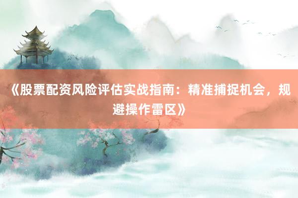 《股票配资风险评估实战指南：精准捕捉机会，规避操作雷区》