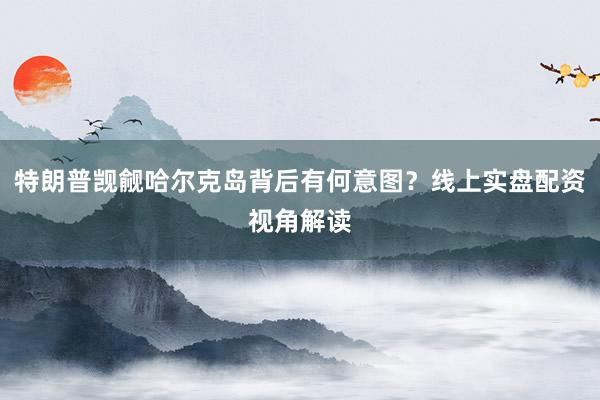 特朗普觊觎哈尔克岛背后有何意图？线上实盘配资视角解读